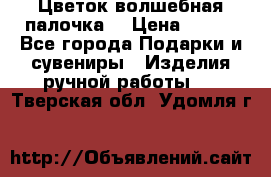  Цветок-волшебная палочка. › Цена ­ 500 - Все города Подарки и сувениры » Изделия ручной работы   . Тверская обл.,Удомля г.